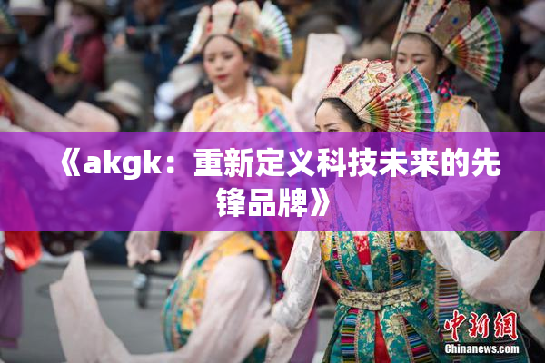 《akgk：重新定义科技未来的先锋品牌》