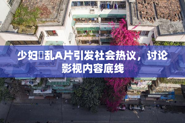 少妇婬乱A片引发社会热议，讨论影视内容底线