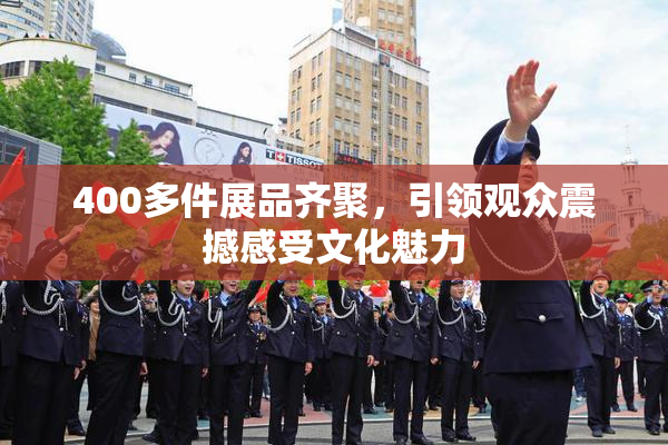 400多件展品齐聚，引领观众震撼感受文化魅力
