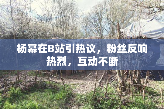 杨幂在B站引热议，粉丝反响热烈，互动不断