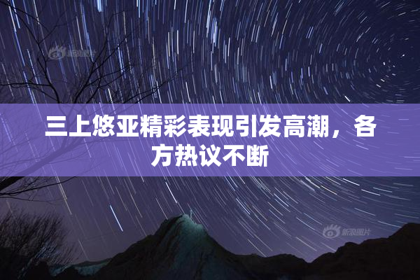 三上悠亚精彩表现引发高潮，各方热议不断