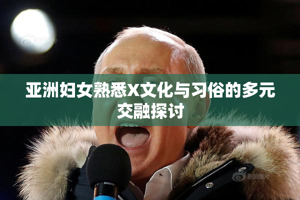 亚洲妇女熟悉X文化与习俗的多元交融探讨