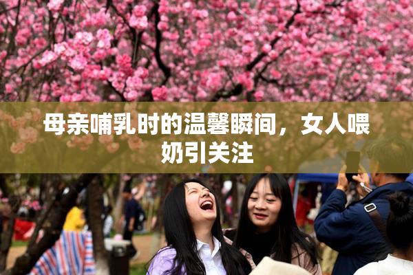 母亲哺乳时的温馨瞬间，女人喂奶引关注