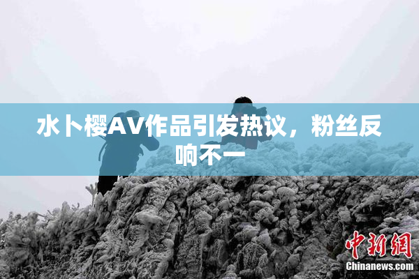 水卜樱AV作品引发热议，粉丝反响不一