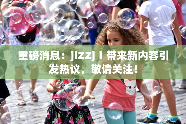 重磅消息：jiZZjⅰ带来新内容引发热议，敬请关注！