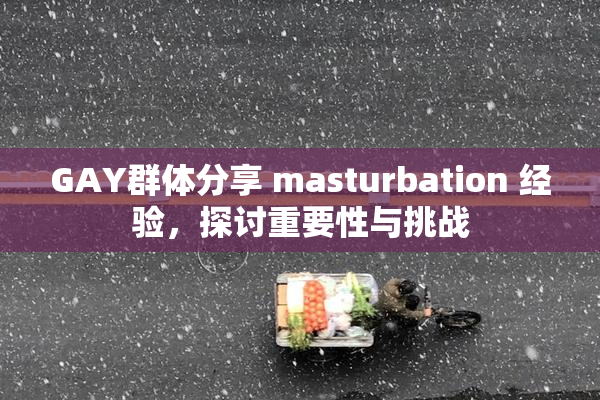 GAY群体分享 masturbation 经验，探讨重要性与挑战