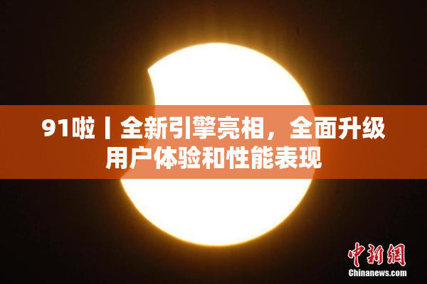 91啦丨全新引擎亮相，全面升级用户体验和性能表现