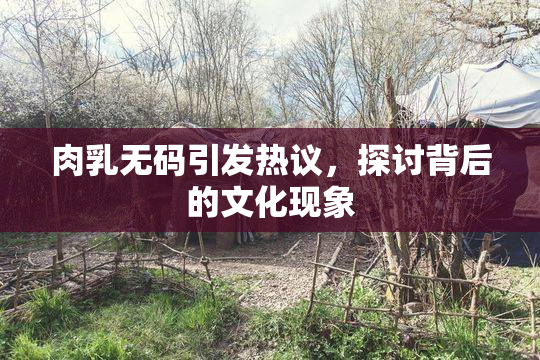 肉乳无码引发热议，探讨背后的文化现象