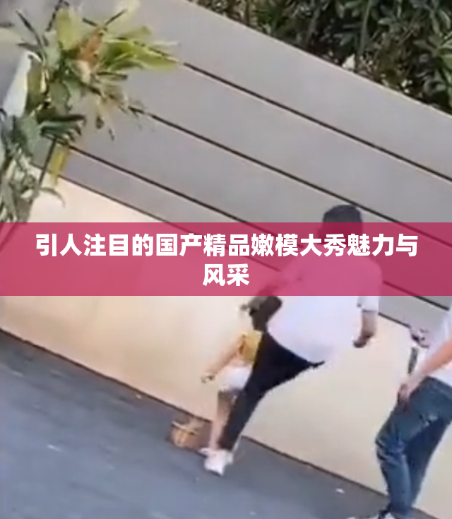 引人注目的国产精品嫩模大秀魅力与风采