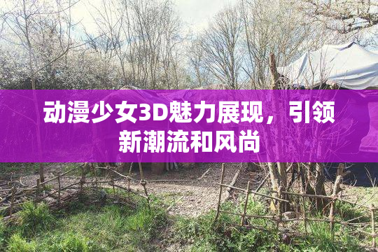 动漫少女3D魅力展现，引领新潮流和风尚