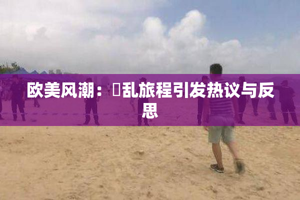 欧美风潮：婬乱旅程引发热议与反思