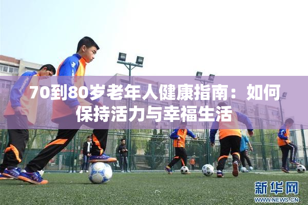 70到80岁老年人健康指南：如何保持活力与幸福生活