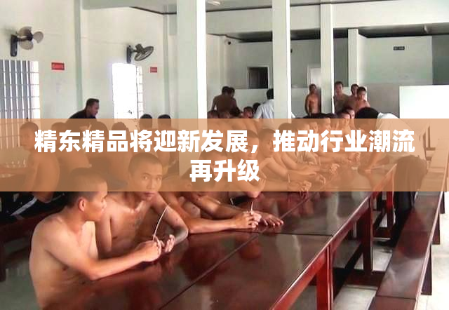 精东精品将迎新发展，推动行业潮流再升级