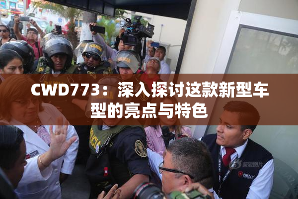 CWD773：深入探讨这款新型车型的亮点与特色