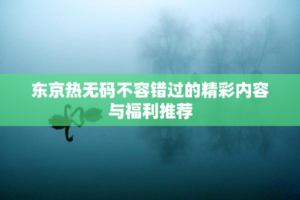 东京热无码不容错过的精彩内容与福利推荐
