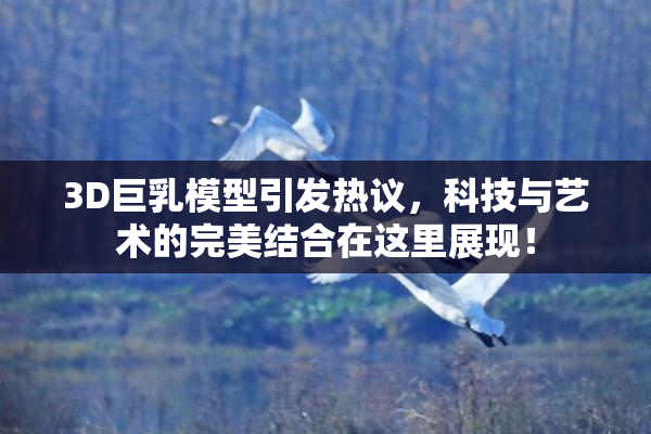 3D巨乳模型引发热议，科技与艺术的完美结合在这里展现！