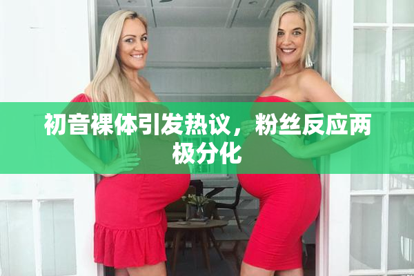 初音裸体引发热议，粉丝反应两极分化
