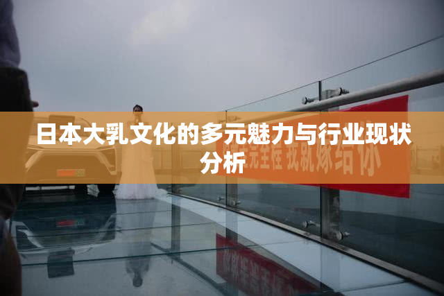日本大乳文化的多元魅力与行业现状分析