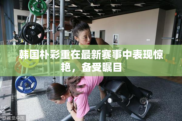 韩国朴彩重在最新赛事中表现惊艳，备受瞩目