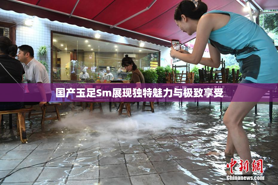 国产玉足Sm展现独特魅力与极致享受