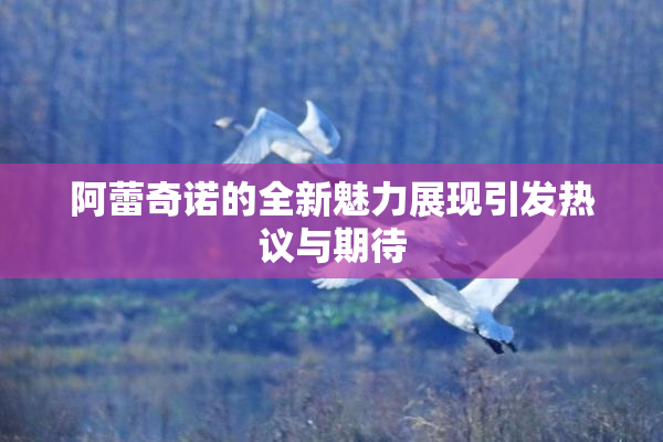 阿蕾奇诺的全新魅力展现引发热议与期待