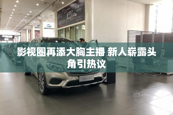 影视圈再添大胸主播 新人崭露头角引热议