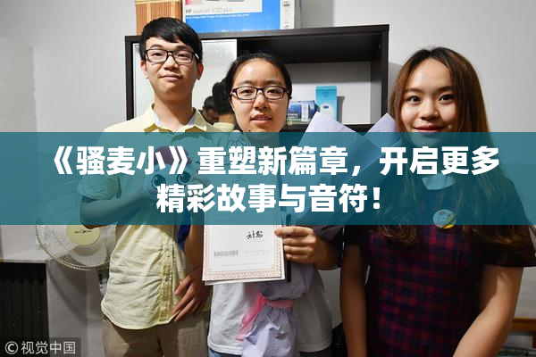 《骚麦小》重塑新篇章，开启更多精彩故事与音符！