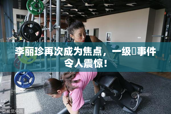 李丽珍再次成为焦点，一级婬事件令人震惊！