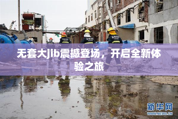 无套大jib震撼登场，开启全新体验之旅