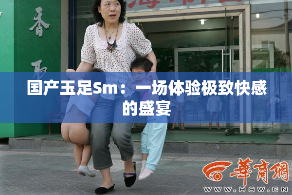 国产玉足Sm：一场体验极致快感的盛宴
