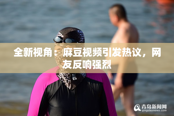 全新视角：麻豆视频引发热议，网友反响强烈