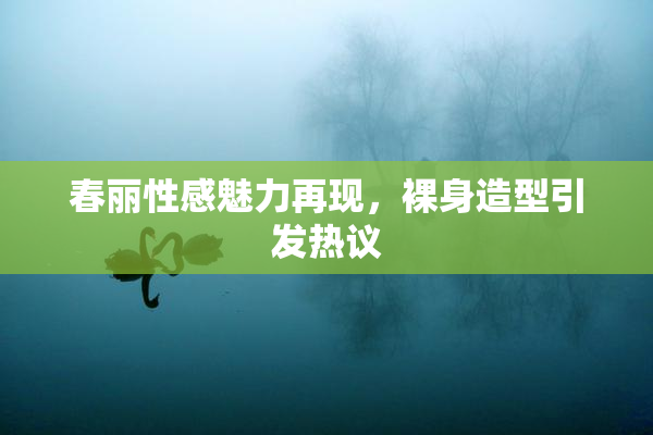 春丽性感魅力再现，裸身造型引发热议