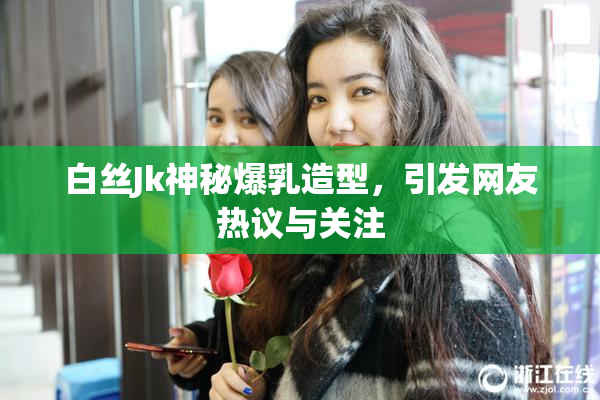 白丝Jk神秘爆乳造型，引发网友热议与关注