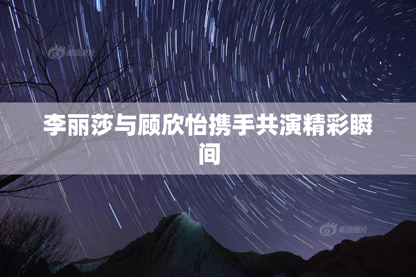 李丽莎与顾欣怡携手共演精彩瞬间