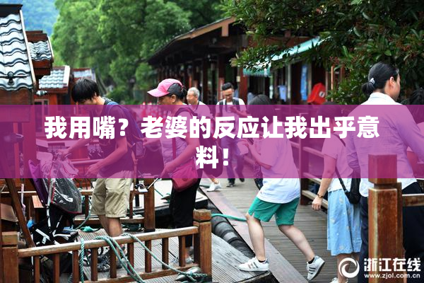 我用嘴？老婆的反应让我出乎意料！