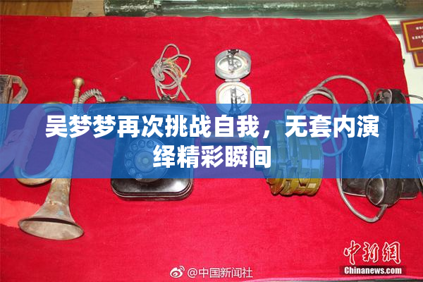吴梦梦再次挑战自我，无套内演绎精彩瞬间
