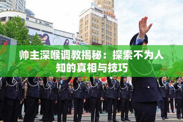 帅主深喉调教揭秘：探索不为人知的真相与技巧