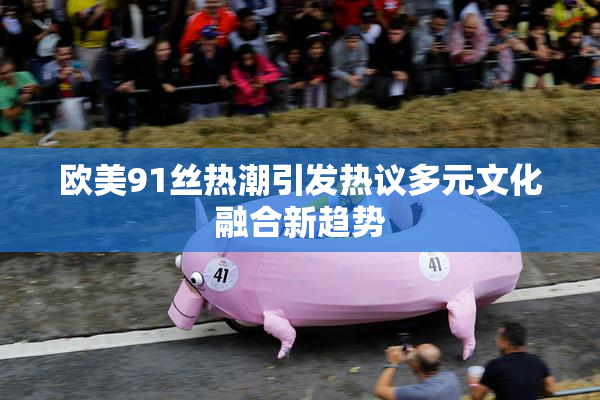 欧美91丝热潮引发热议多元文化融合新趋势