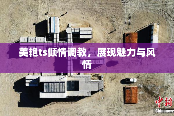 美艳ts倾情调教，展现魅力与风情