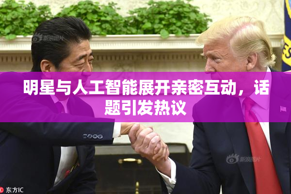 明星与人工智能展开亲密互动，话题引发热议
