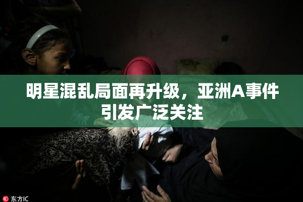 明星混乱局面再升级，亚洲A事件引发广泛关注