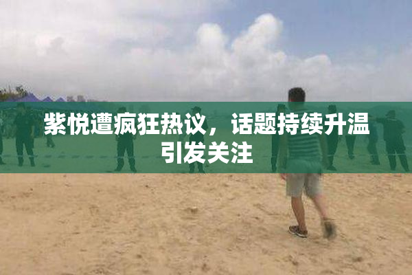紫悦遭疯狂热议，话题持续升温引发关注