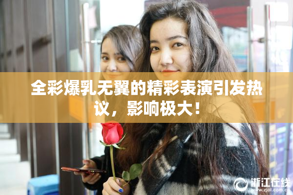 全彩爆乳无翼的精彩表演引发热议，影响极大！