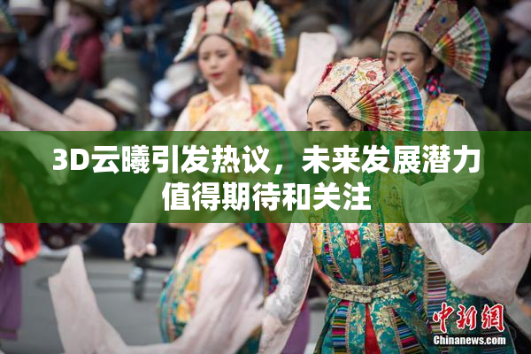 3D云曦引发热议，未来发展潜力值得期待和关注