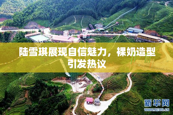 陆雪琪展现自信魅力，裸奶造型引发热议