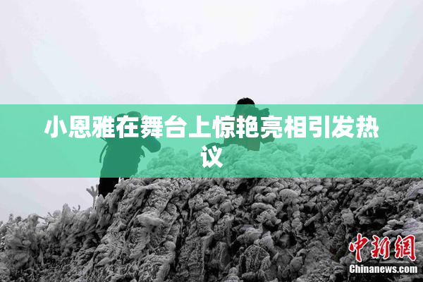 小恩雅在舞台上惊艳亮相引发热议