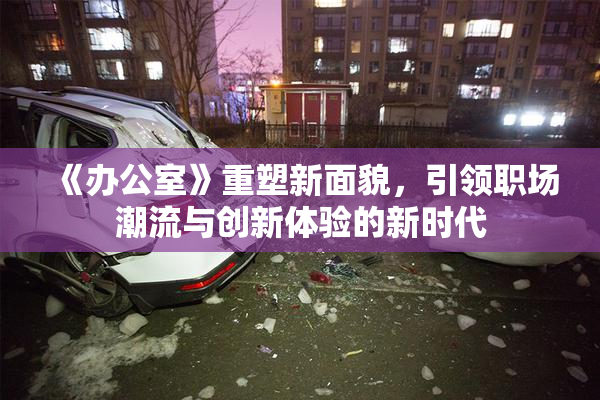 《办公室》重塑新面貌，引领职场潮流与创新体验的新时代