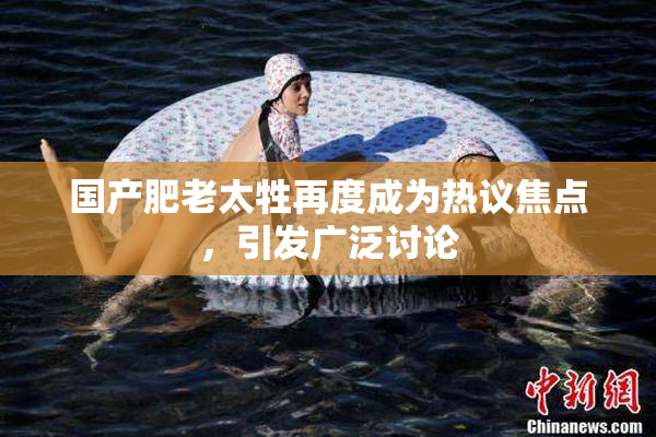 国产肥老太牲再度成为热议焦点，引发广泛讨论