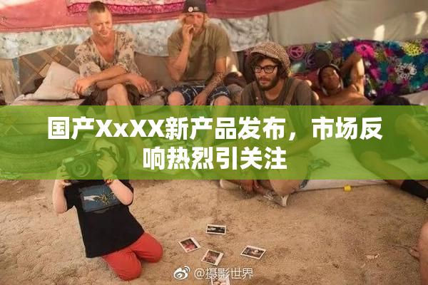 国产XxXX新产品发布，市场反响热烈引关注