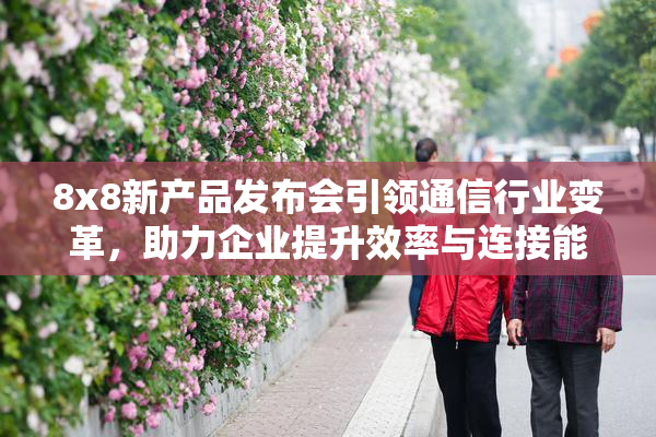 8x8新产品发布会引领通信行业变革，助力企业提升效率与连接能力